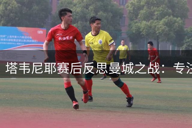 塔韦尼耶赛后反思曼城之战：专注度与细节决定胜负