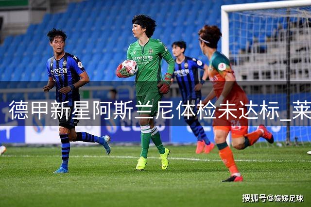 德甲新星阿斯兰尼体检未达标 莱比锡紧急叫停重磅转会