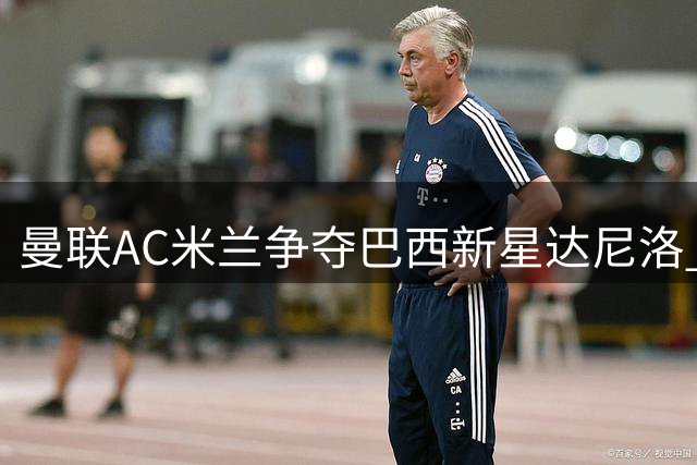 曼联AC米兰争夺巴西新星达尼洛 森林标价四千万欧元