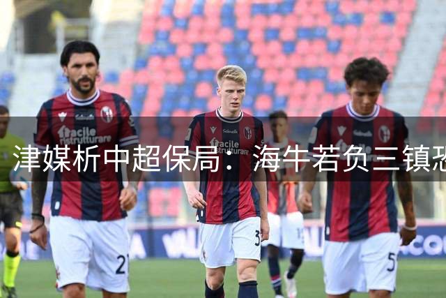 津媒析中超保局：海牛若负三镇恐难逃降级厄运