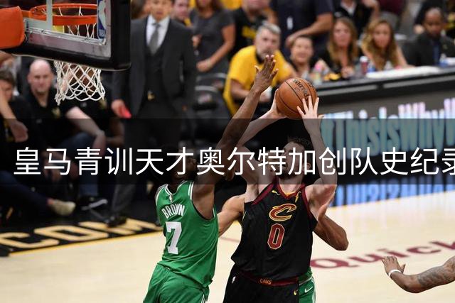 皇马青训天才奥尔特加创队史纪录转会法甲