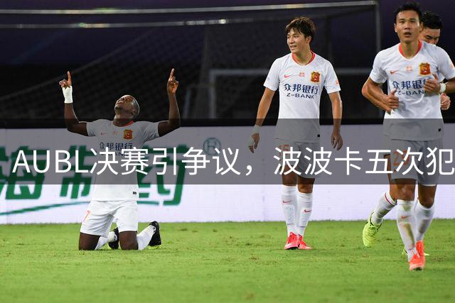 AUBL决赛引争议，波波卡五次犯规离场事件剖析